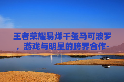 王者荣耀易烊千玺马可波罗,游戏与明星的跨界合作-王者荣耀易烊千玺cos 王者荣耀易烊千玺马可波罗,游戏与明星的跨界合作-王者荣耀易烊千玺cos