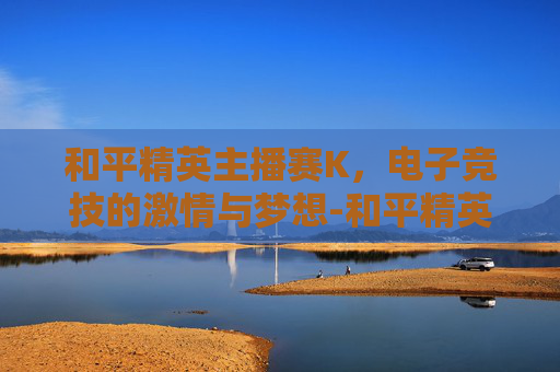 和平精英主播赛K,电子竞技的激情与梦想-和平精英主播赛2025 和平精英主播赛K,电子竞技的激情与梦想-和平精英主播赛2025