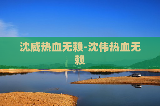 沈威热血无赖-沈伟热血无赖 沈威热血无赖-沈伟热血无赖