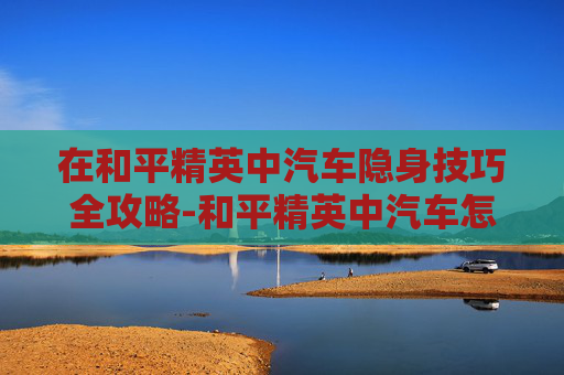 在和平精英中汽车隐身技巧全攻略-和平精英中汽车怎么隐身设置