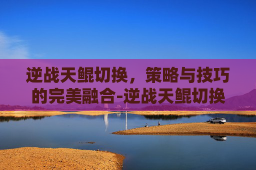逆战天鲲切换，策略与技巧的完美融合-逆战天鲲切换形态