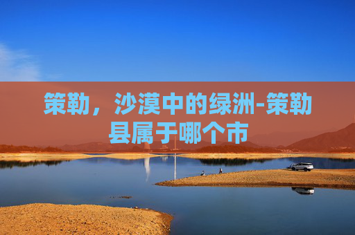 策勒，沙漠中的绿洲-策勒县属于哪个市