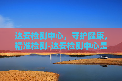 达安检测中心，守护健康，精准检测-达安检测中心是国企吗