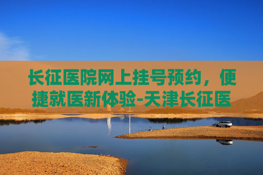 长征医院网上挂号预约，便捷就医新体验-天津长征医院网上挂号预约
