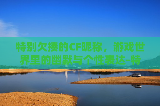 特别欠揍的CF昵称，游戏世界里的幽默与个性表达-特别欠揍的cf昵称大全