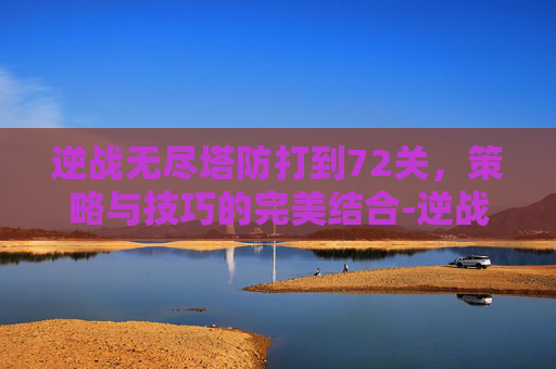 逆战无尽塔防打到72关，策略与技巧的完美结合-逆战无尽塔防打到71关要多少时间