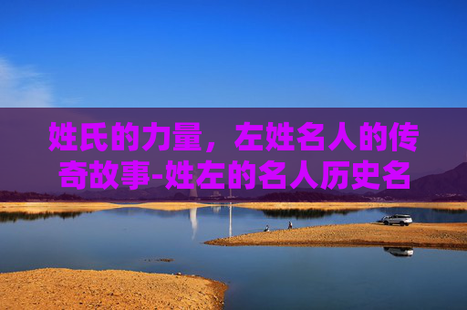 姓氏的力量，左姓名人的传奇故事-姓左的名人历史名人