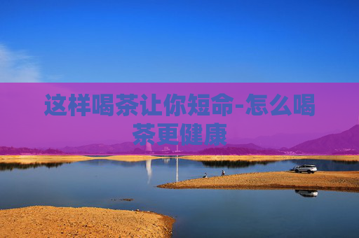 这样喝茶让你短命-怎么喝茶更健康