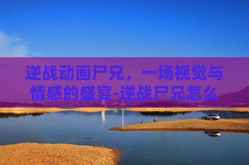 逆战动画尸兄，一场视觉与情感的盛宴-逆战尸兄怎么打