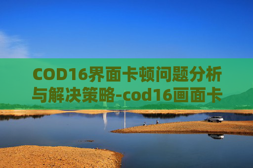 COD16界面卡顿问题分析与解决策略-cod16画面卡