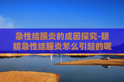 急性结膜炎的成因探究-眼睛急性结膜炎怎么引起的呢