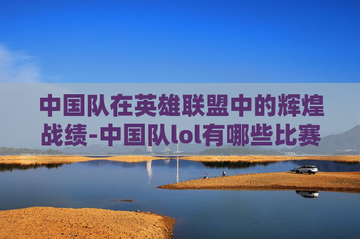 中国队在英雄联盟中的辉煌战绩-中国队lol有哪些比赛
