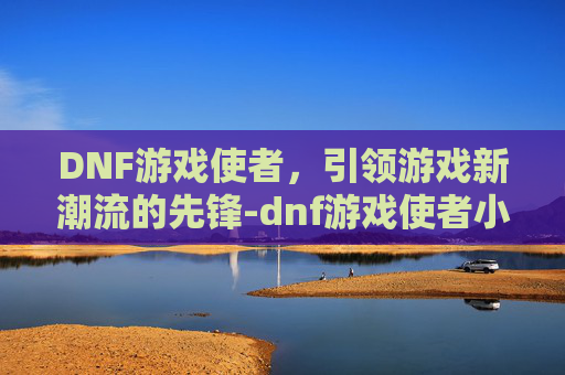 DNF游戏使者，引领游戏新潮流的先锋-dnf游戏使者小游戏怎么玩