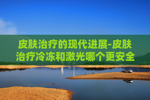 皮肤治疗的现代进展-皮肤治疗冷冻和激光哪个更安全?