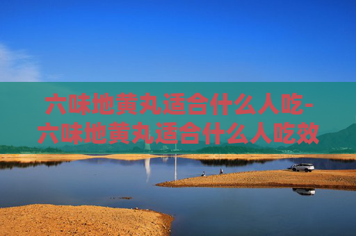 六味地黄丸适合什么人吃-六味地黄丸适合什么人吃效果最好