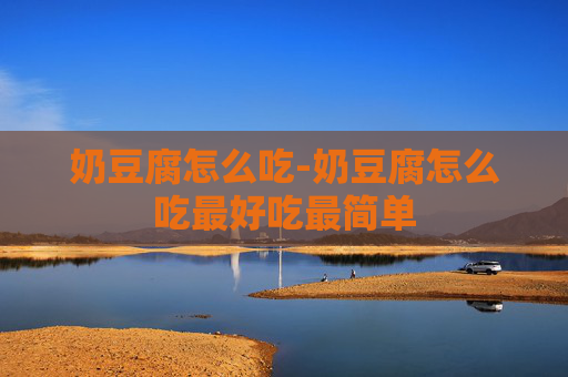奶豆腐怎么吃-奶豆腐怎么吃最好吃最简单