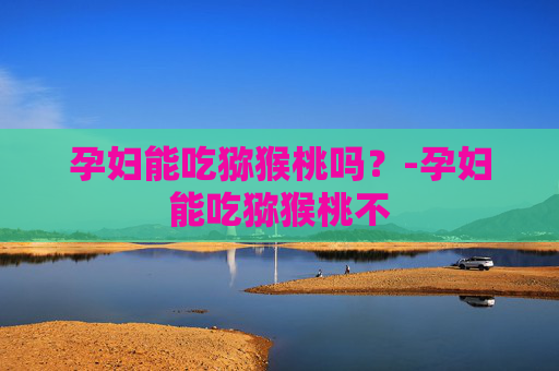 孕妇能吃猕猴桃吗？-孕妇能吃猕猴桃不