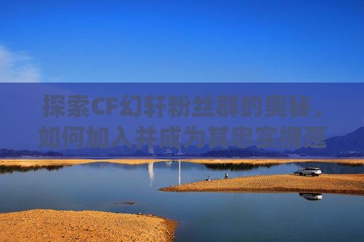 探索CF幻轩粉丝群的奥秘，如何加入并成为其忠实拥趸-幻轩粉丝群的qq号是多少
