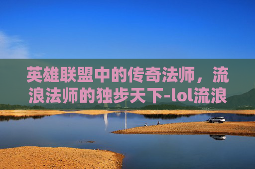 英雄联盟中的传奇法师，流浪法师的独步天下-lol流浪法师是谁