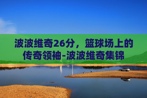 波波维奇26分，篮球场上的传奇领袖-波波维奇集锦