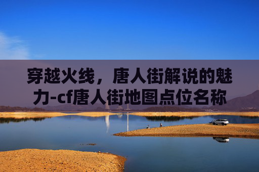 穿越火线，唐人街解说的魅力-cf唐人街地图点位名称