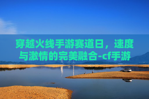 穿越火线手游赛道日，速度与激情的完美融合-cf手游赛事