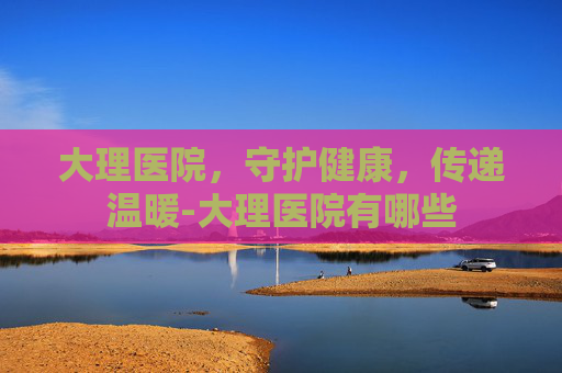 大理医院，守护健康，传递温暖-大理医院有哪些