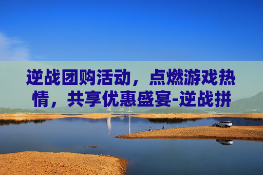 逆战团购活动，点燃游戏热情，共享优惠盛宴-逆战拼团活动