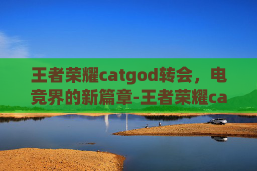 王者荣耀catgod转会，电竞界的新篇章-王者荣耀cat转会去哪了