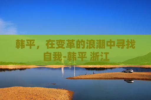韩平，在变革的浪潮中寻找自我-韩平 浙江