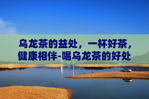 乌龙茶的益处，一杯好茶，健康相伴-喝乌龙茶的好处与害处