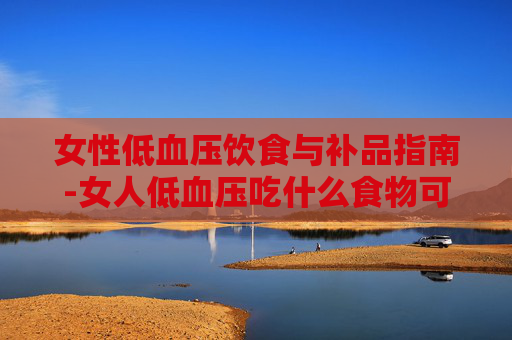 女性低血压饮食与补品指南-女人低血压吃什么食物可以补