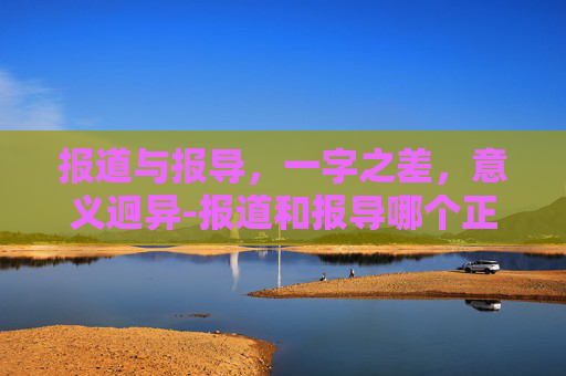报道与报导，一字之差，意义迥异-报道和报导哪个正确