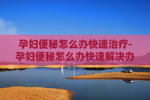 孕妇便秘怎么办快速治疗-孕妇便秘怎么办快速解决办法