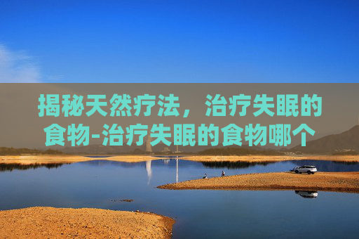 揭秘天然疗法，治疗失眠的食物-治疗失眠的食物哪个最好最有效