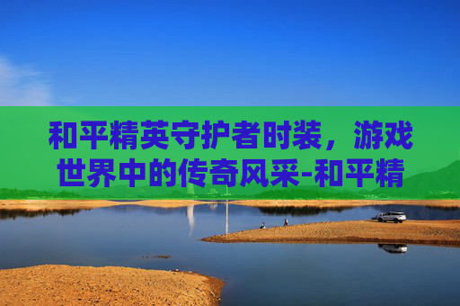 和平精英守护者时装，游戏世界中的传奇风采-和平精英守护者时装多少钱