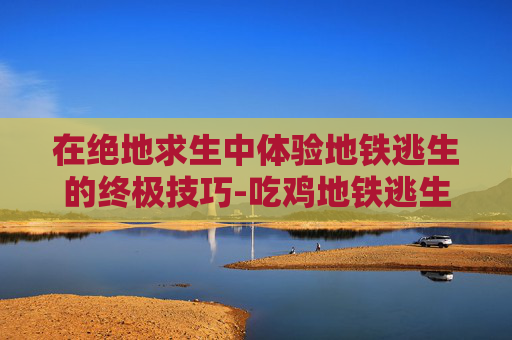 在绝地求生中体验地铁逃生的终极技巧-吃鸡地铁逃生怎么下载