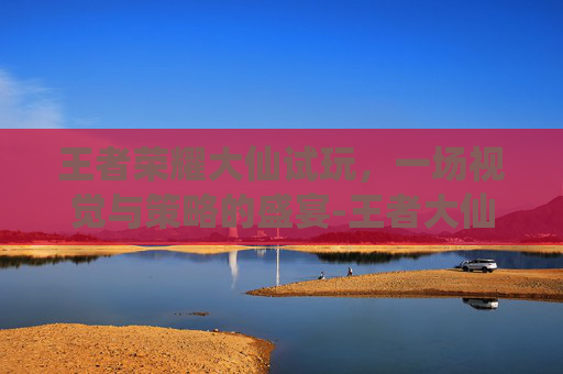 王者荣耀大仙试玩，一场视觉与策略的盛宴-王者大仙视频2020