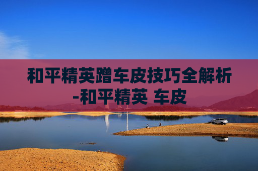 和平精英蹭车皮技巧全解析-和平精英 车皮