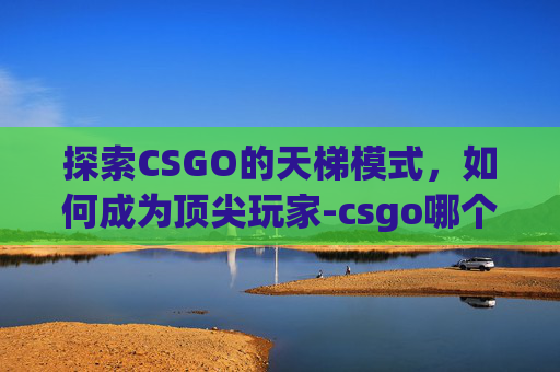 探索CSGO的天梯模式，如何成为顶尖玩家-csgo哪个是天梯模式的