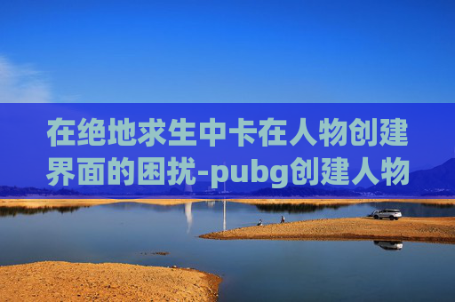 在绝地求生中卡在人物创建界面的困扰-pubg创建人物一直加载
