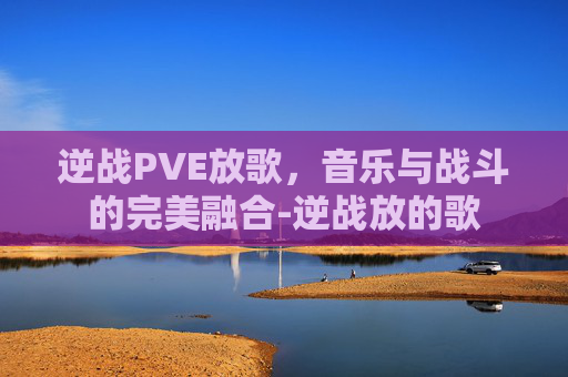 逆战PVE放歌，音乐与战斗的完美融合-逆战放的歌