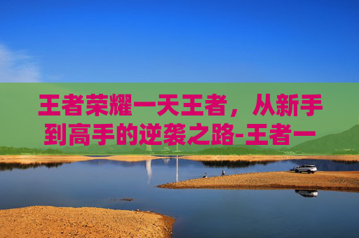 王者荣耀一天王者，从新手到高手的逆袭之路-王者一天上限多少个小时