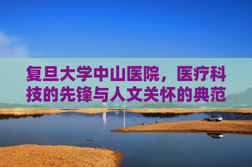 复旦大学中山医院，医疗科技的先锋与人文关怀的典范-复旦大学中山医院擅长什么科