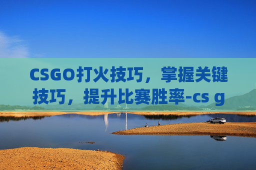 CSGO打火技巧，掌握关键技巧，提升比赛胜率-cs go怎么开火