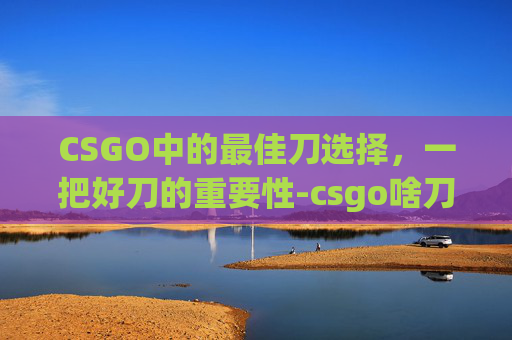 CSGO中的最佳刀选择，一把好刀的重要性-csgo啥刀好