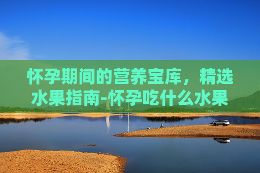 怀孕期间的营养宝库，精选水果指南-怀孕吃什么水果比较好前三个月
