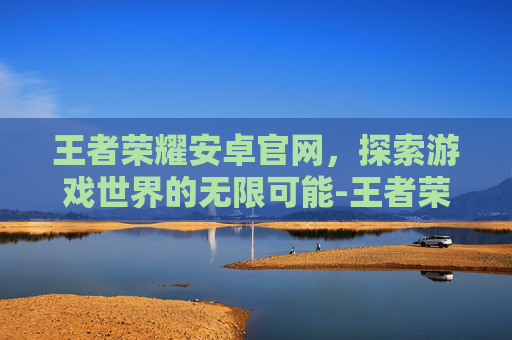 王者荣耀安卓官网，探索游戏世界的无限可能-王者荣耀安卓官网网址