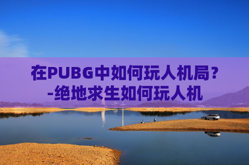 在PUBG中如何玩人机局？-绝地求生如何玩人机
