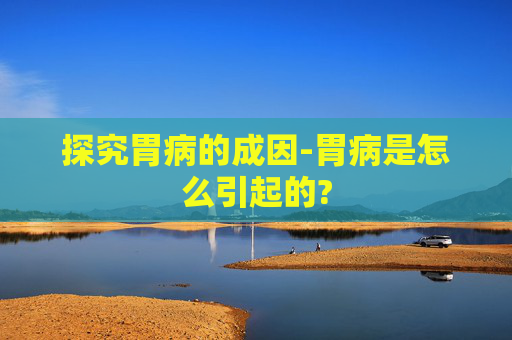 探究胃病的成因-胃病是怎么引起的?